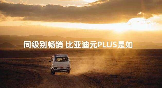 同级别畅销 比亚迪元PLUS是如何做到的？